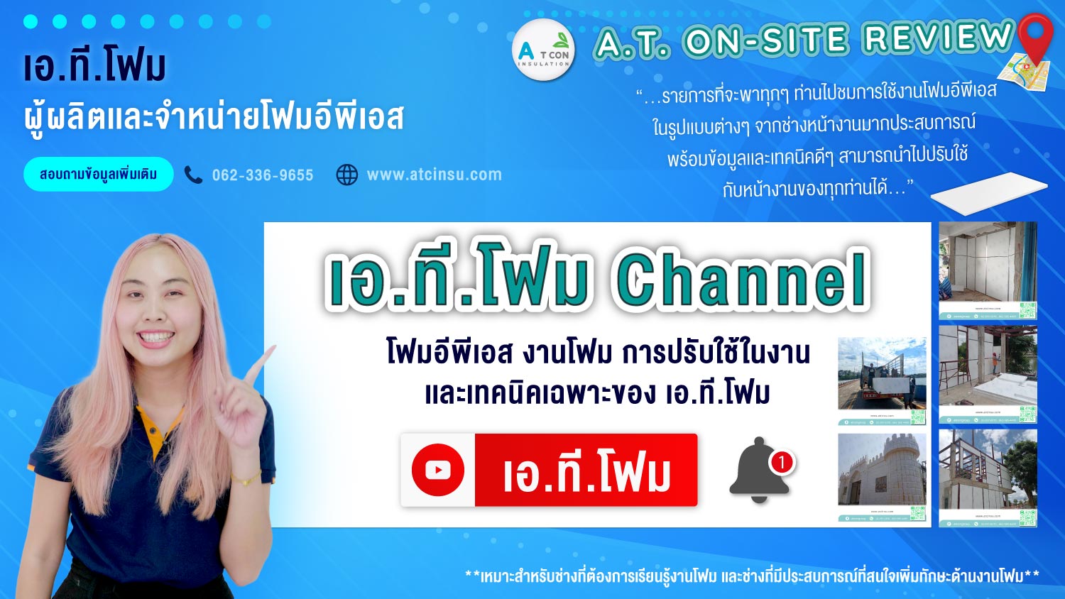 รายการ เอ.ที.โฟม channel นำเสนอบน youtube เป็นรายการที่จะพาทุกๆ ท่านไปชมการใช้งานโฟมอีพีเอส ในรูปเเบบต่างๆ จากช่างหน้างานมากประสบการณ์ พร้อมข้อมูลเเละเทคนิคดีๆ สามารถนำไปปรับใช้กับหน้างานของทุกท่านได้ เหมาะสำหรับช่างที่ต้องการเรียนรู้งานโฟม เเละช่างที่มีประสบการณ์ที่สนใจเพิ่มทักษะด้านงานโฟม